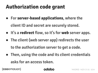 Authorization code grant 
● For server-based applications, where the 
client ID and secret are securely stored. 
● It’s a redirect flow, so it’s for web server apps. 
● The client (web server app) redirects the user 
to the authorization server to get a code. 
● Then, using the code and its client credentials 
MADRID · NOV 21-22 · 2014 
asks for an access token. 
 