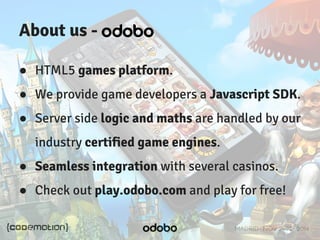 MADRID · NOV 21-22 · 2014 
About us - 
● HTML5 games platform. 
● We provide game developers a Javascript SDK. 
● Server side logic and maths are handled by our 
industry certified game engines. 
● Seamless integration with several casinos. 
● Check out play.odobo.com and play for free! 
 
