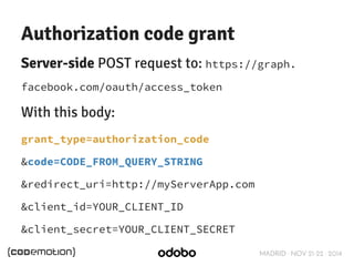 Authorization code grant 
Server-side POST request to: https://graph. 
facebook.com/oauth/access_token 
With this body: 
grant_type=authorization_code 
&code=CODE_FROM_QUERY_STRING 
&redirect_uri=http://myServerApp.com 
&client_id=YOUR_CLIENT_ID 
&client_secret=YOUR_CLIENT_SECRET 
MADRID · NOV 21-22 · 2014 
 