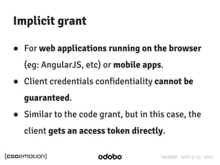 MADRID · NOV 21-22 · 2014 
Implicit grant 
● For web applications running on the browser 
(eg: AngularJS, etc) or mobile apps. 
● Client credentials confidentiality cannot be 
guaranteed. 
● Similar to the code grant, but in this case, the 
client gets an access token directly. 
 