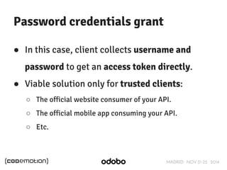 MADRID · NOV 21-22 · 2014 
Password credentials grant 
● In this case, client collects username and 
password to get an access token directly. 
● Viable solution only for trusted clients: 
○ The official website consumer of your API. 
○ The official mobile app consuming your API. 
○ Etc. 
 
