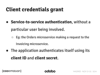 MADRID · NOV 21-22 · 2014 
Client credentials grant 
● Service-to-service authentication, without a 
particular user being involved. 
○ Eg: the Orders microservice making a request to the 
Invoicing microservice. 
● The application authenticates itself using its 
client ID and client secret. 
 