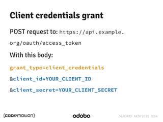 Client credentials grant 
POST request to: https://api.example. 
org/oauth/access_token 
With this body: 
grant_type=client_credentials 
&client_id=YOUR_CLIENT_ID 
&client_secret=YOUR_CLIENT_SECRET 
MADRID · NOV 21-22 · 2014 
 