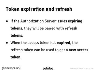 Token expiration and refresh 
● If the Authorization Server issues expiring 
tokens, they will be paired with refresh 
tokens. 
● When the access token has expired, the 
refresh token can be used to get a new access 
token. 
MADRID · NOV 21-22 · 2014 
 