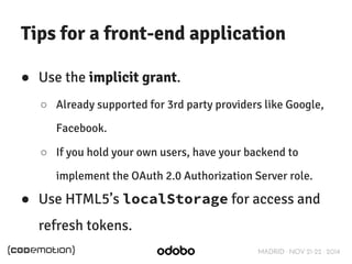 Tips for a front-end application 
MADRID · NOV 21-22 · 2014 
● Use the implicit grant. 
○ Already supported for 3rd party providers like Google, 
Facebook. 
○ If you hold your own users, have your backend to 
implement the OAuth 2.0 Authorization Server role. 
● Use HTML5’s localStorage for access and 
refresh tokens. 
 