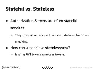 MADRID · NOV 21-22 · 2014 
Stateful vs. Stateless 
● Authorization Servers are often stateful 
services. 
○ They store issued access tokens in databases for future 
checking. 
● How can we achieve statelessness? 
○ Issuing JWT tokens as access tokens. 
 