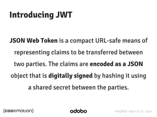 MADRID · NOV 21-22 · 2014 
Introducing JWT 
JSON Web Token is a compact URL-safe means of 
representing claims to be transferred between 
two parties. The claims are encoded as a JSON 
object that is digitally signed by hashing it using 
a shared secret between the parties. 
 