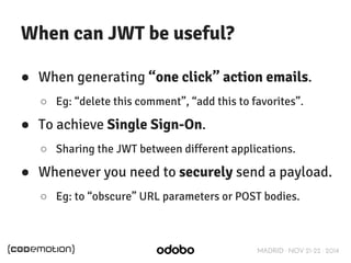 MADRID · NOV 21-22 · 2014 
When can JWT be useful? 
● When generating “one click” action emails. 
○ Eg: “delete this comment”, “add this to favorites”. 
● To achieve Single Sign-On. 
○ Sharing the JWT between different applications. 
● Whenever you need to securely send a payload. 
○ Eg: to “obscure” URL parameters or POST bodies. 
 