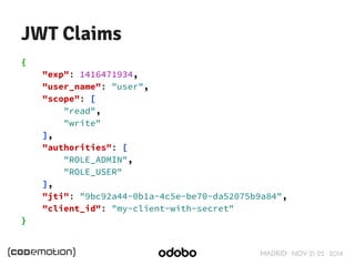 MADRID · NOV 21-22 · 2014 
JWT Claims 
{ 
"exp": 1416471934, 
"user_name": "user", 
"scope": [ 
"read", 
"write" 
], 
"authorities": [ 
"ROLE_ADMIN", 
"ROLE_USER" 
], 
"jti": "9bc92a44-0b1a-4c5e-be70-da52075b9a84", 
"client_id": "my-client-with-secret" 
} 
 