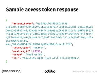 Sample access token response 
MADRID · NOV 21-22 · 2014 
{ 
"access_token": "eyJhbGciOiJIUzI1NiJ9. 
eyJleHAiOjE0MTY0NzEwNTUsInVzZXJfbmFtZSI6InVzZXIiLCJzY29wZS 
I6WyJyZWFkIiwid3JpdGUiXSwiYXV0aG9yaXRpZXMiOlsiUk9MRV9BRE1J 
TiIsIlJPTEVfVVNFUiJdLCJqdGkiOiIzZGJjODE4Yi0wMjAyLTRiYzItYT 
djZi1mMmZlNjY4MjAyMmEiLCJjbGllbnRfaWQiOiJteS1jbGllbnQtd2l0 
aC1zZWNyZXQifQ. 
Wao_6hLnOeMHS4HEel1UGWt1g86ad9N0qCexr1IL7IM", 
"token_type": "bearer", 
"expires_in": 43199, 
"scope": "read write", 
"jti": "3dbc818b-0202-4bc2-a7cf-f2fe6682022a" 
} 
 
