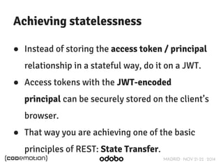 MADRID · NOV 21-22 · 2014 
Achieving statelessness 
● Instead of storing the access token / principal 
relationship in a stateful way, do it on a JWT. 
● Access tokens with the JWT-encoded 
principal can be securely stored on the client’s 
browser. 
● That way you are achieving one of the basic 
principles of REST: State Transfer. 
 