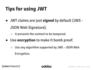 MADRID · NOV 21-22 · 2014 
Tips for using JWT 
● JWT claims are just signed by default (JWS - 
JSON Web Signature). 
○ It prevents the content to be tampered. 
● Use encryption to make it bomb proof. 
○ Use any algorithm supported by JWE - JSON Web 
Encryption. 
 