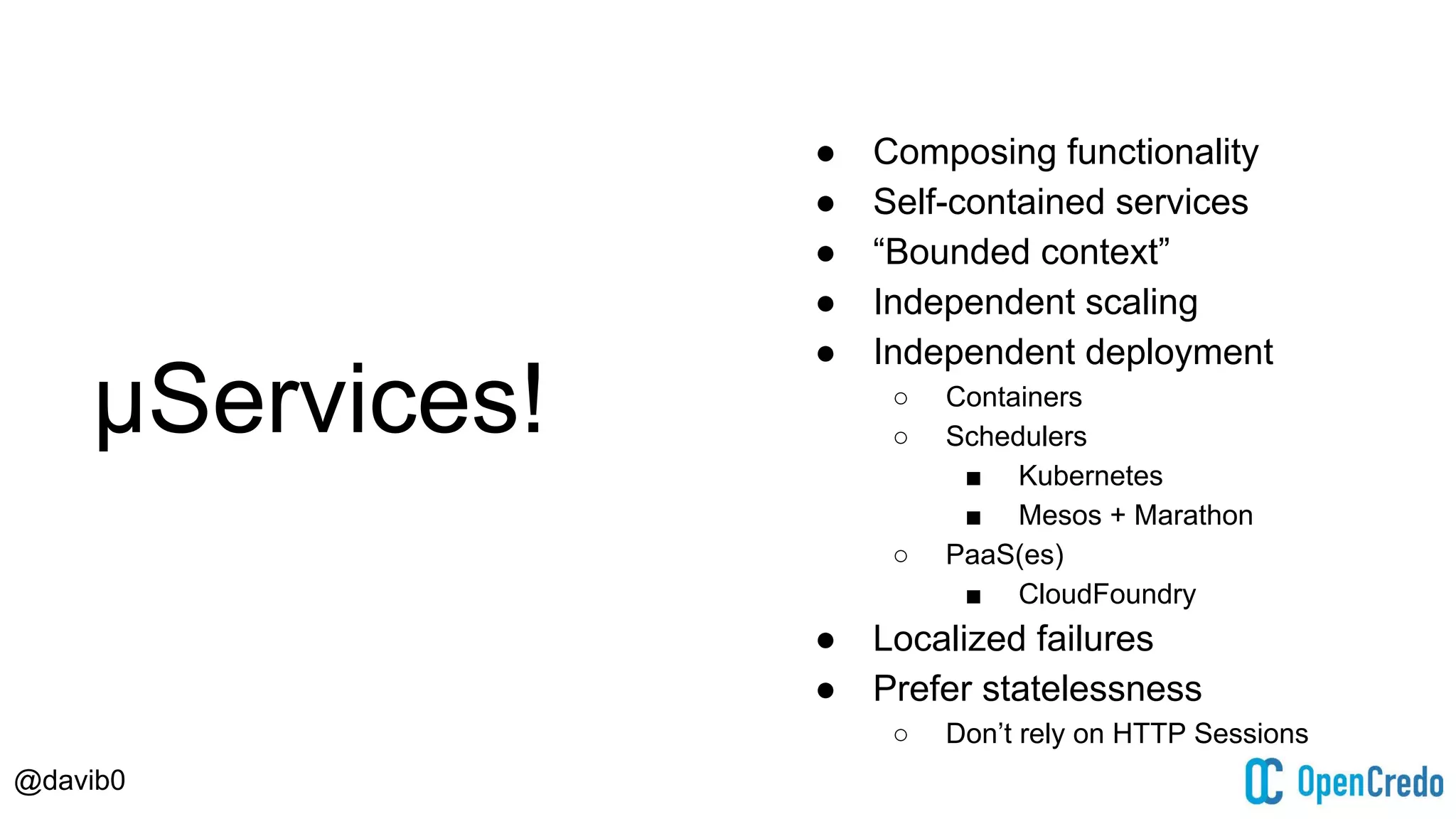 @davib0
μServices!
● Composing functionality
● Self-contained services
● “Bounded context”
● Independent scaling
● Independent deployment
○ Containers
○ Schedulers
■ Kubernetes
■ Mesos + Marathon
○ PaaS(es)
■ CloudFoundry
● Localized failures
● Prefer statelessness
○ Don’t rely on HTTP Sessions
 