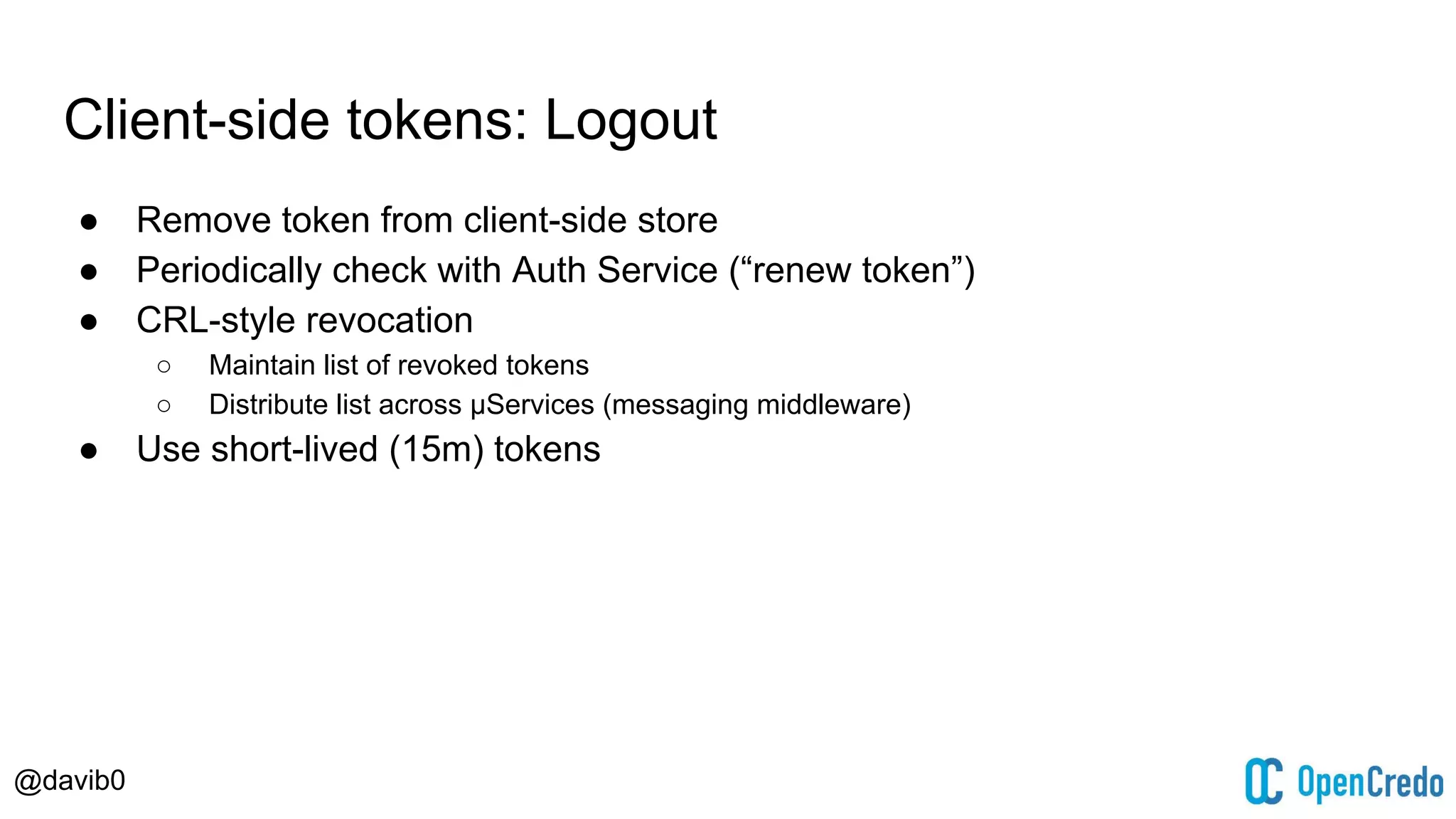 @davib0
Client-side tokens: Logout
● Remove token from client-side store
● Periodically check with Auth Service (“renew token”)
● CRL-style revocation
○ Maintain list of revoked tokens
○ Distribute list across μServices (messaging middleware)
● Use short-lived (15m) tokens
 