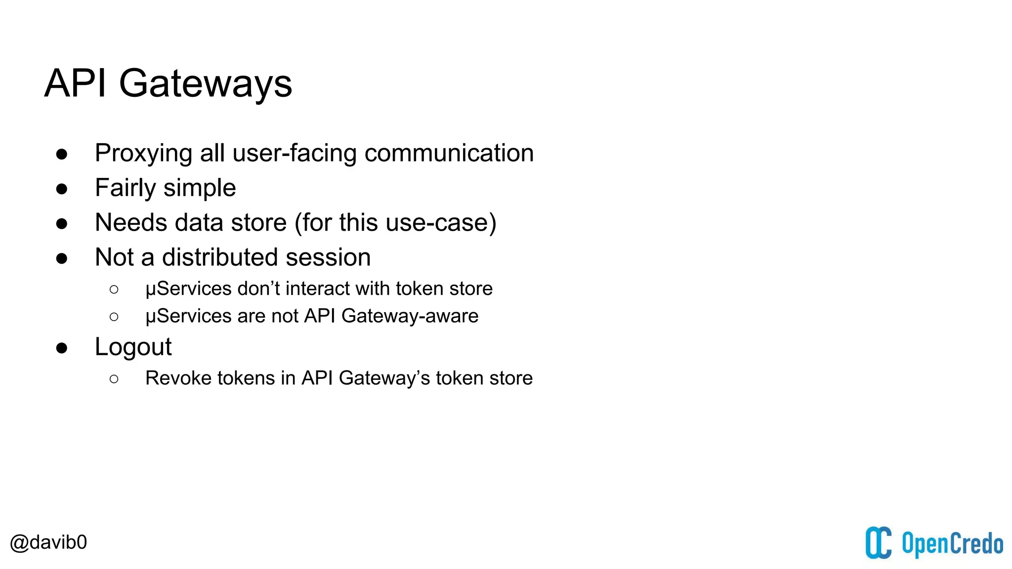 @davib0
API Gateways
● Proxying all user-facing communication
● Fairly simple
● Needs data store (for this use-case)
● Not a distributed session
○ μServices don’t interact with token store
○ μServices are not API Gateway-aware
● Logout
○ Revoke tokens in API Gateway’s token store
 