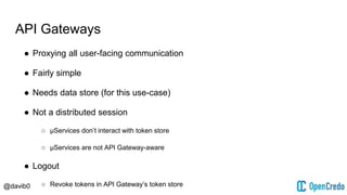 @davib0
API Gateways
● Proxying all user-facing communication
● Fairly simple
● Needs data store (for this use-case)
● Not a distributed session
○ μServices don’t interact with token store
○ μServices are not API Gateway-aware
● Logout
○ Revoke tokens in API Gateway’s token store
 