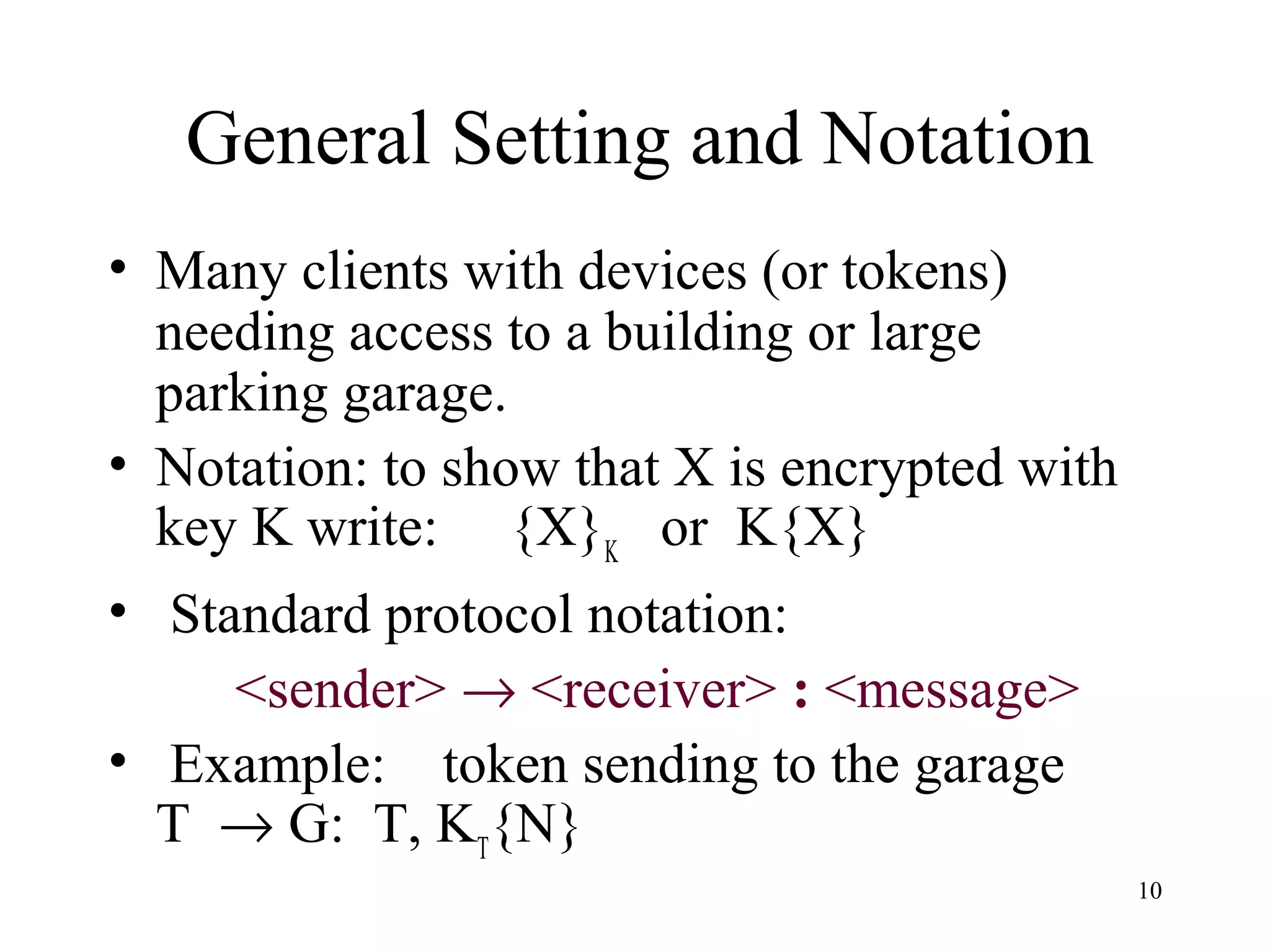 10
General Setting and Notation
• Many clients with devices (or tokens)
needing access to a building or large
parking garage.
• Notation: to show that X is encrypted with
key K write: {X}K
or K{X}
• Standard protocol notation:
<sender> → <receiver> : <message>
• Example: token sending to the garage
T → G: T, KT
{N}
 