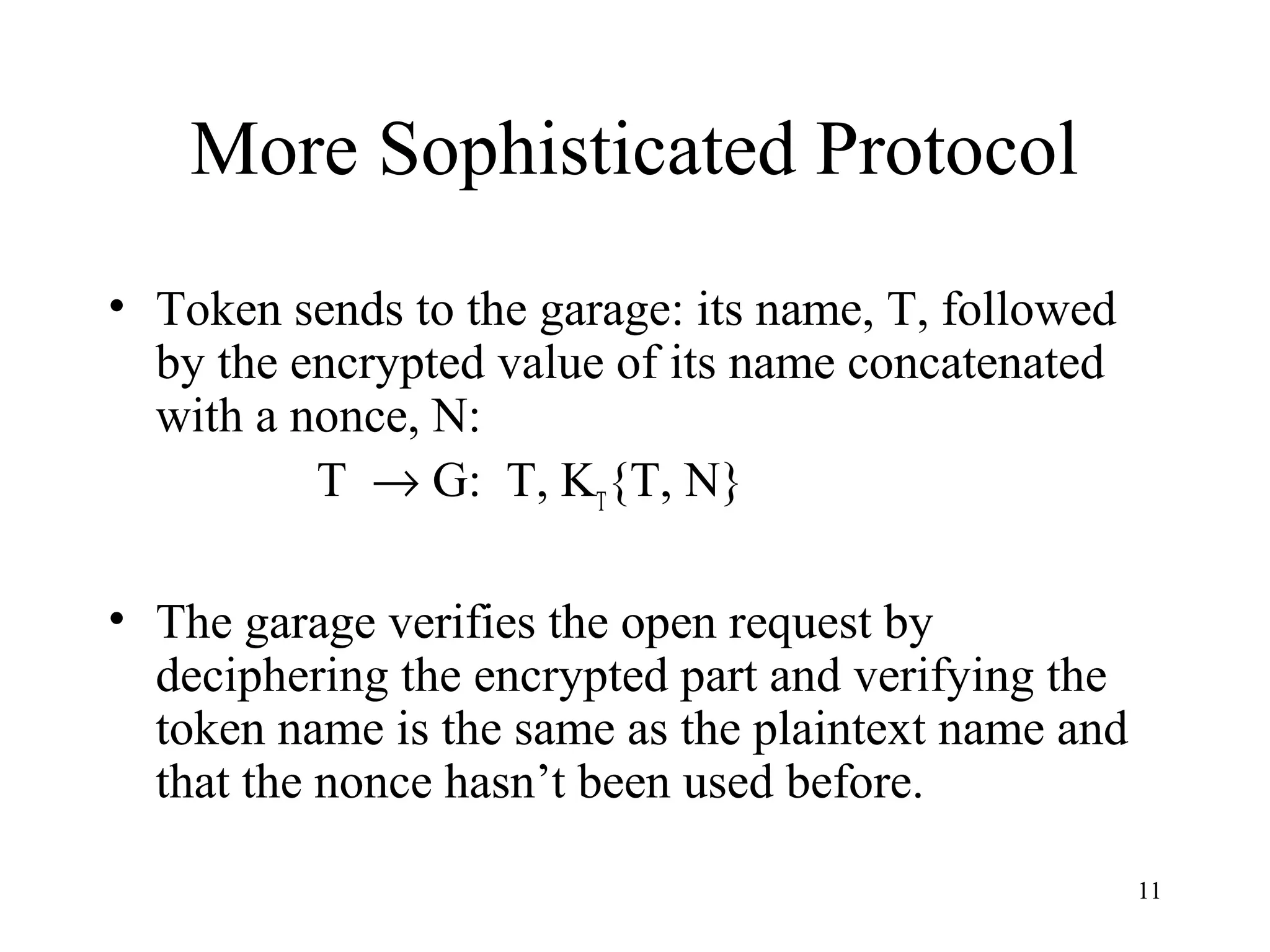 11
More Sophisticated Protocol
• Token sends to the garage: its name, T, followed
by the encrypted value of its name concatenated
with a nonce, N:
T → G: T, KT
{T, N}
• The garage verifies the open request by
deciphering the encrypted part and verifying the
token name is the same as the plaintext name and
that the nonce hasn’t been used before.
 