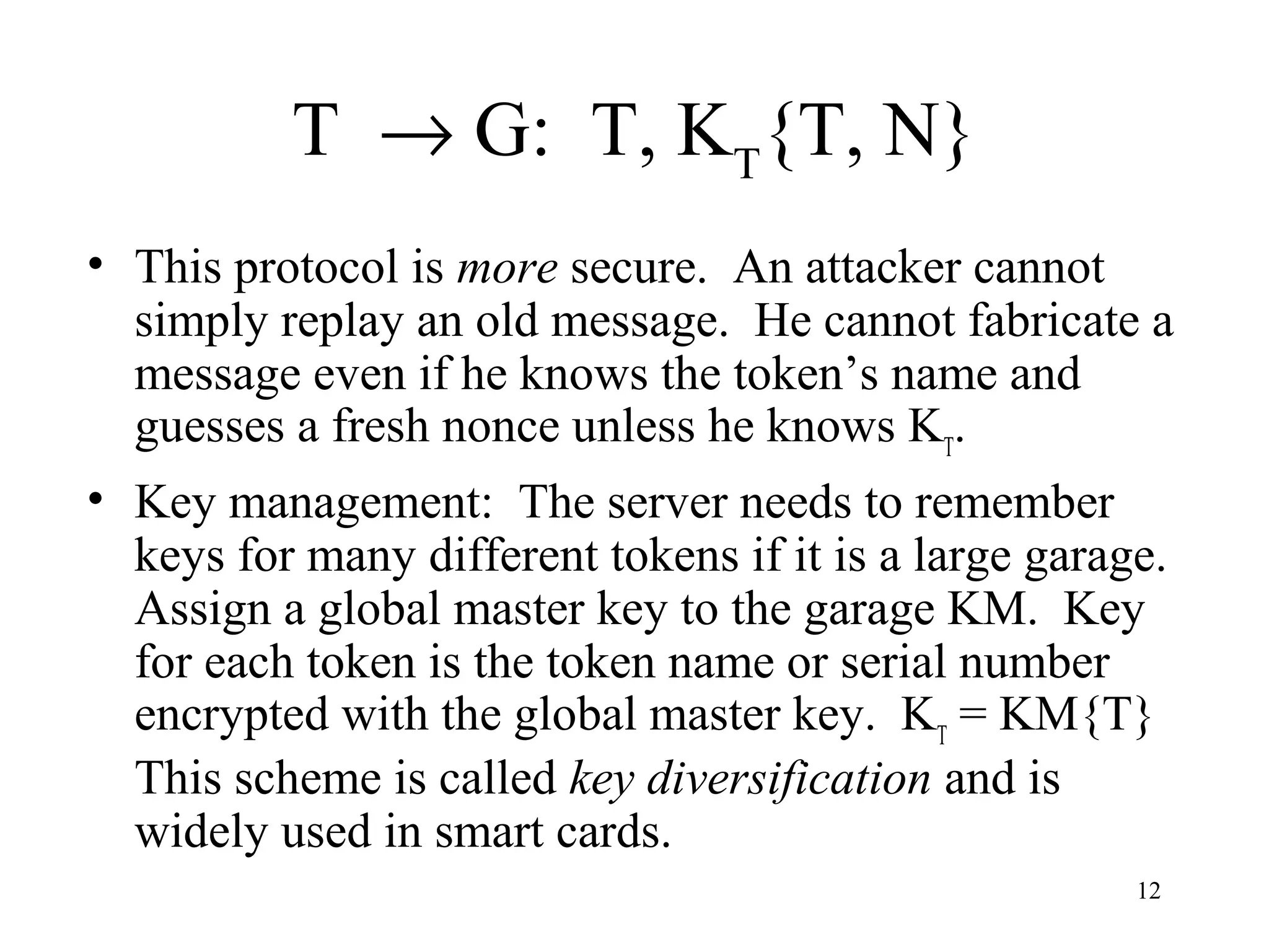 12
T → G: T, KT
{T, N}
• This protocol is more secure. An attacker cannot
simply replay an old message. He cannot fabricate a
message even if he knows the token’s name and
guesses a fresh nonce unless he knows KT
.
• Key management: The server needs to remember
keys for many different tokens if it is a large garage.
Assign a global master key to the garage KM. Key
for each token is the token name or serial number
encrypted with the global master key. KT
= KM{T}
This scheme is called key diversification and is
widely used in smart cards.
 