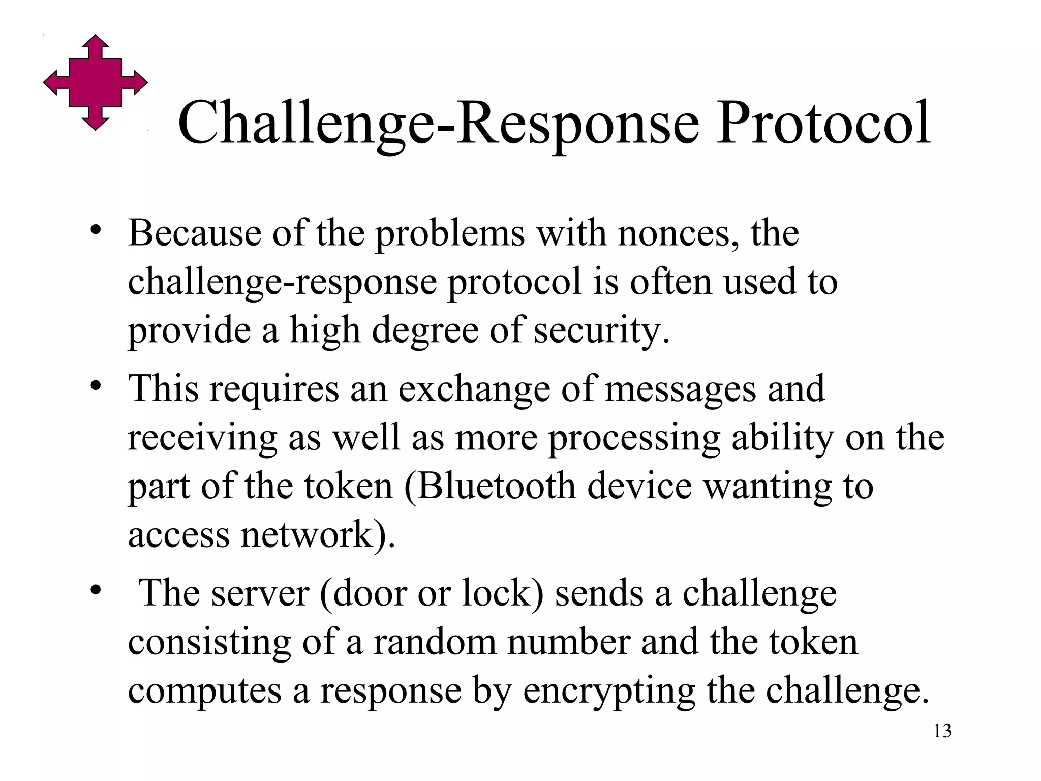 13
Challenge-Response Protocol
• Because of the problems with nonces, the
challenge-response protocol is often used to
provide a high degree of security.
• This requires an exchange of messages and
receiving as well as more processing ability on the
part of the token (Bluetooth device wanting to
access network).
• The server (door or lock) sends a challenge
consisting of a random number and the token
computes a response by encrypting the challenge.
 