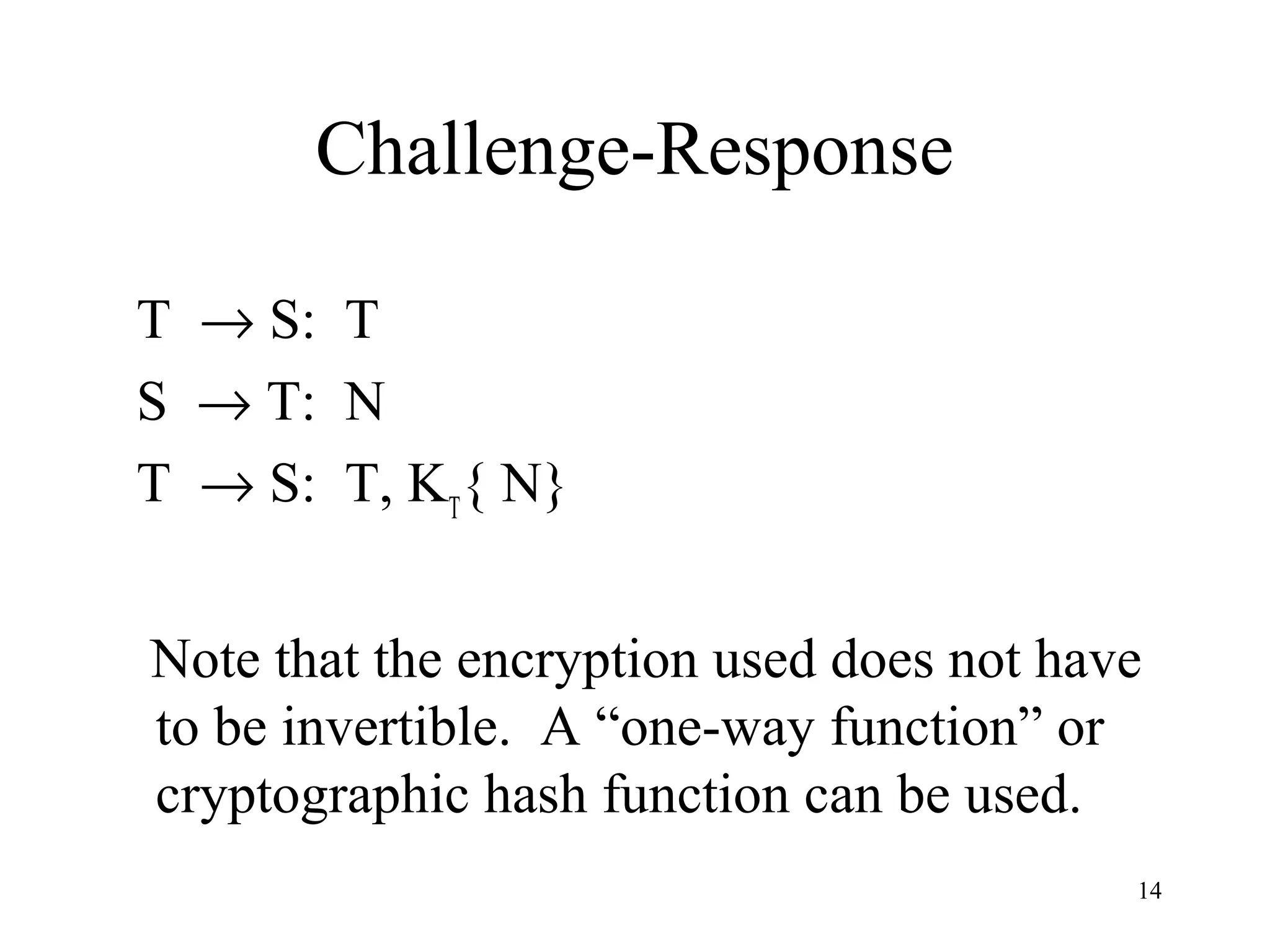 14
Challenge-Response
T → S: T
S → T: N
T → S: T, KT
{ N}
Note that the encryption used does not have
to be invertible. A “one-way function” or
cryptographic hash function can be used.
 
