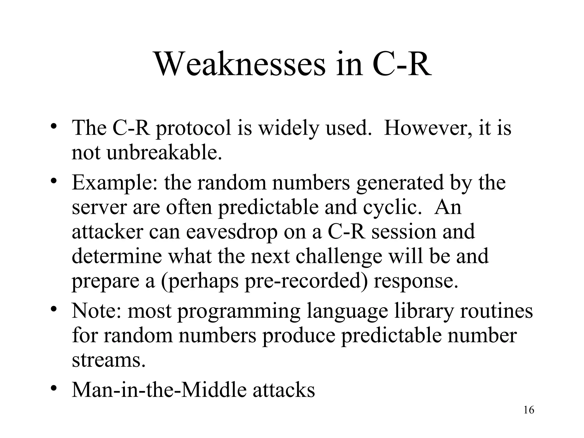 16
Weaknesses in C-R
• The C-R protocol is widely used. However, it is
not unbreakable.
• Example: the random numbers generated by the
server are often predictable and cyclic. An
attacker can eavesdrop on a C-R session and
determine what the next challenge will be and
prepare a (perhaps pre-recorded) response.
• Note: most programming language library routines
for random numbers produce predictable number
streams.
• Man-in-the-Middle attacks
 