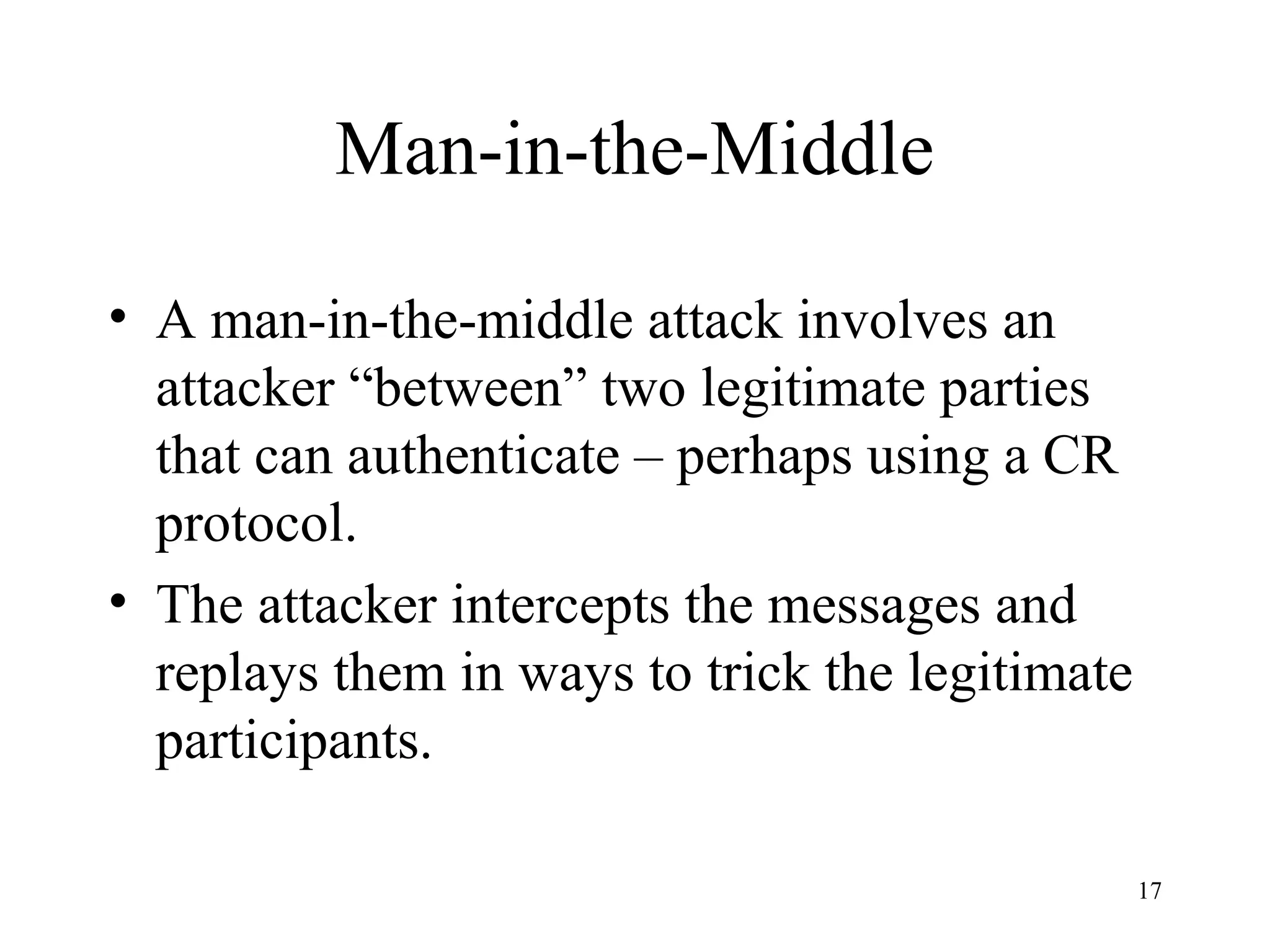 17
Man-in-the-Middle
• A man-in-the-middle attack involves an
attacker “between” two legitimate parties
that can authenticate – perhaps using a CR
protocol.
• The attacker intercepts the messages and
replays them in ways to trick the legitimate
participants.
 