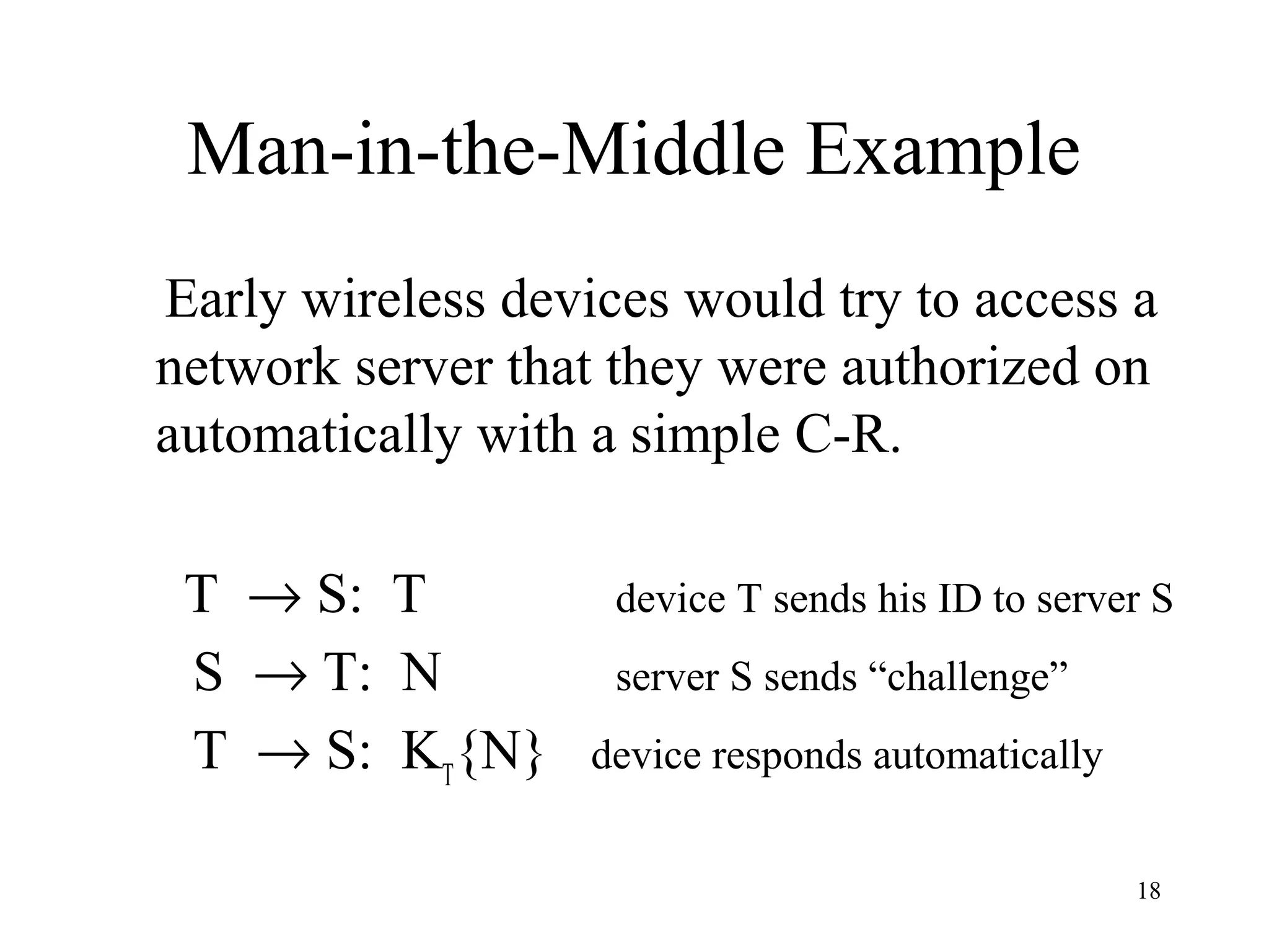 18
Man-in-the-Middle Example
Early wireless devices would try to access a
network server that they were authorized on
automatically with a simple C-R.
T → S: T device T sends his ID to server S
S → T: N server S sends “challenge”
T → S: KT
{N} device responds automatically
 