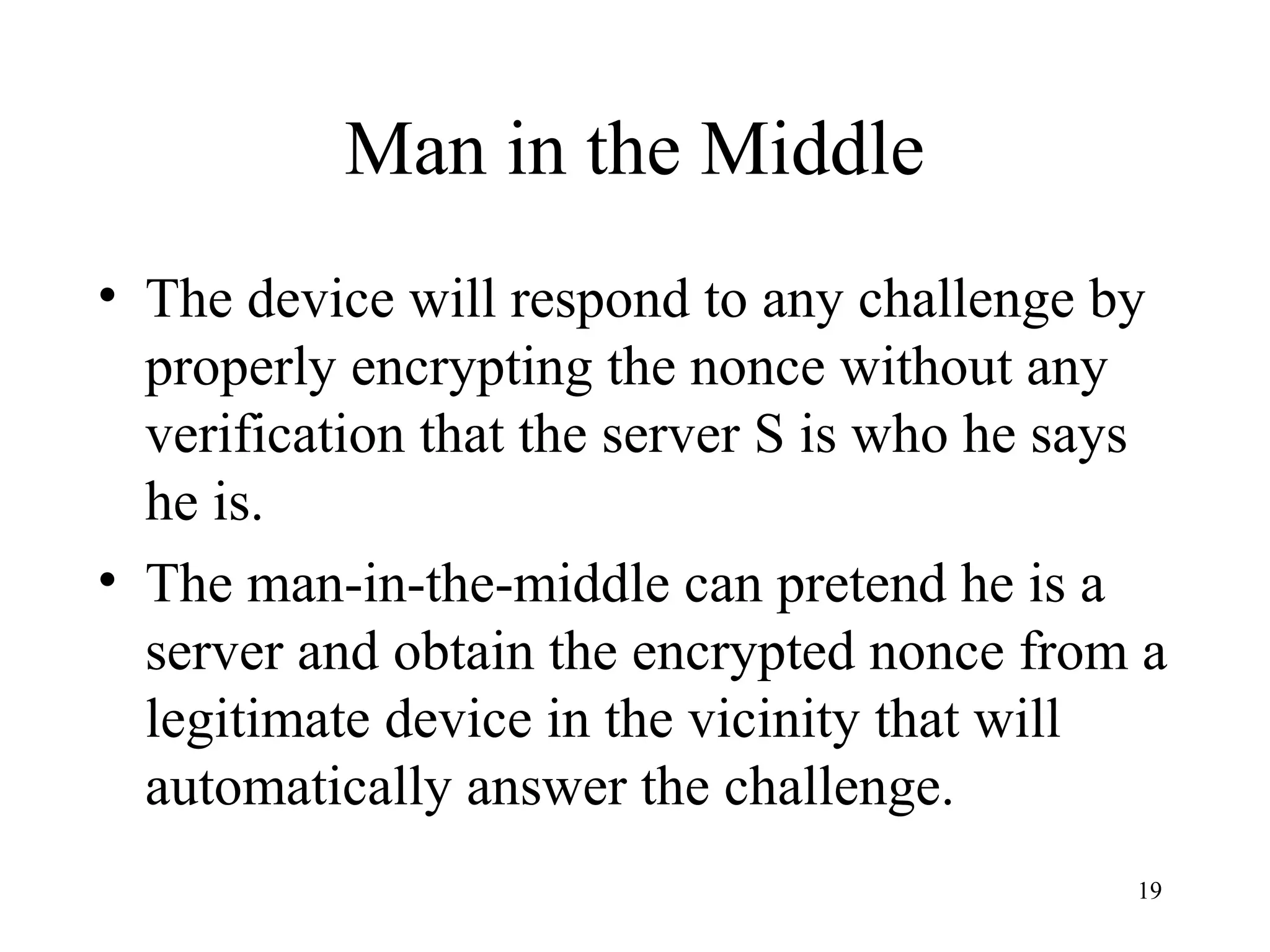 19
• The device will respond to any challenge by
properly encrypting the nonce without any
verification that the server S is who he says
he is.
• The man-in-the-middle can pretend he is a
server and obtain the encrypted nonce from a
legitimate device in the vicinity that will
automatically answer the challenge.
Man in the Middle
 
