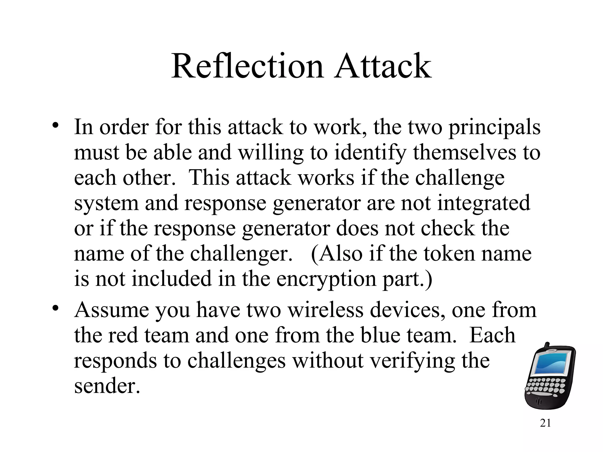 21
Reflection Attack
• In order for this attack to work, the two principals
must be able and willing to identify themselves to
each other. This attack works if the challenge
system and response generator are not integrated
or if the response generator does not check the
name of the challenger. (Also if the token name
is not included in the encryption part.)
• Assume you have two wireless devices, one from
the red team and one from the blue team. Each
responds to challenges without verifying the
sender.
 