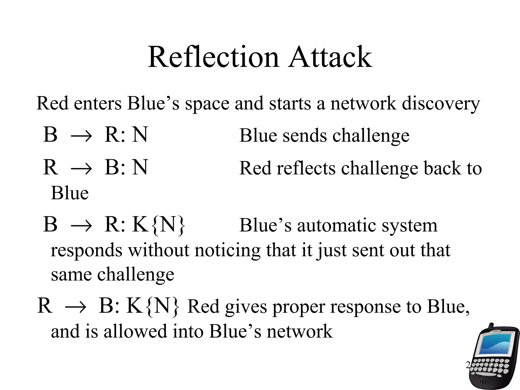 22
Reflection Attack
Red enters Blue’s space and starts a network discovery
B → R: N Blue sends challenge
R → B: N Red reflects challenge back to
Blue
B → R: K{N} Blue’s automatic system
responds without noticing that it just sent out that
same challenge
R → B: K{N} Red gives proper response to Blue,
and is allowed into Blue’s network
 