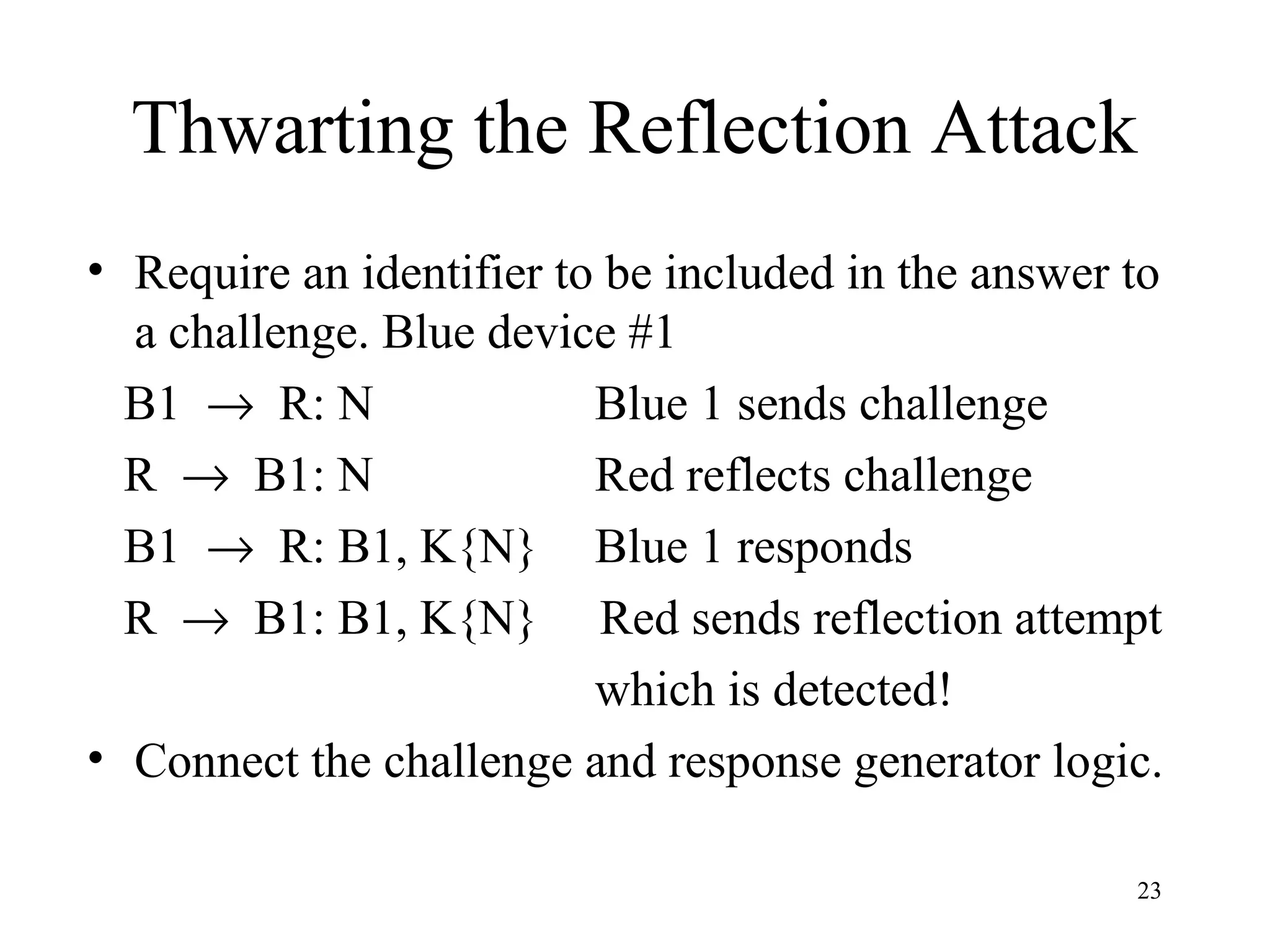 23
Thwarting the Reflection Attack
• Require an identifier to be included in the answer to
a challenge. Blue device #1
B1 → R: N Blue 1 sends challenge
R → B1: N Red reflects challenge
B1 → R: B1, K{N} Blue 1 responds
R → B1: B1, K{N} Red sends reflection attempt
which is detected!
• Connect the challenge and response generator logic.
 