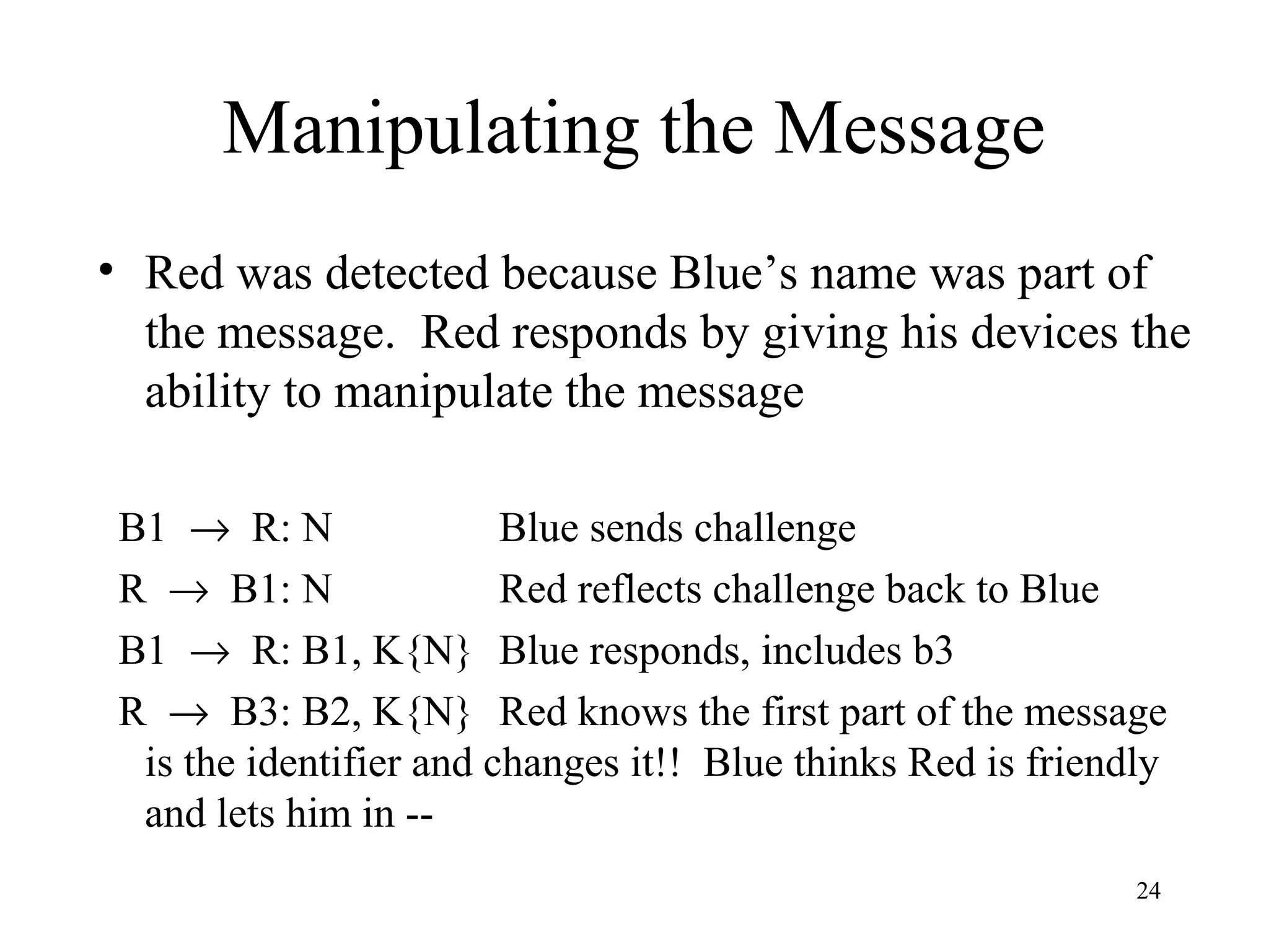 24
Manipulating the Message
• Red was detected because Blue’s name was part of
the message. Red responds by giving his devices the
ability to manipulate the message
B1 → R: N Blue sends challenge
R → B1: N Red reflects challenge back to Blue
B1 → R: B1, K{N} Blue responds, includes b3
R → B3: B2, K{N} Red knows the first part of the message
is the identifier and changes it!! Blue thinks Red is friendly
and lets him in --
 
