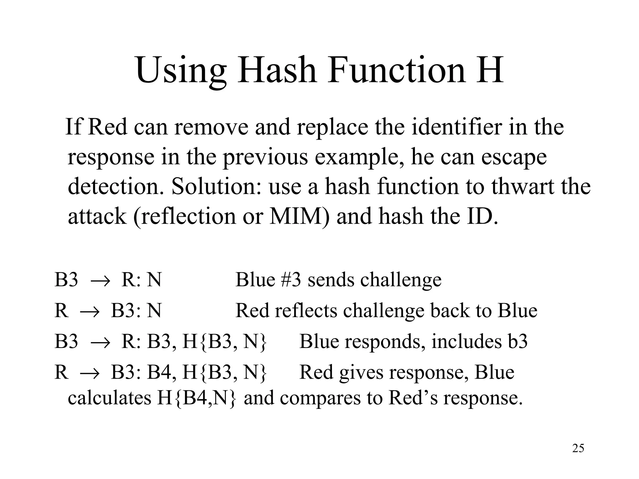 25
Using Hash Function H
If Red can remove and replace the identifier in the
response in the previous example, he can escape
detection. Solution: use a hash function to thwart the
attack (reflection or MIM) and hash the ID.
B3 → R: N Blue #3 sends challenge
R → B3: N Red reflects challenge back to Blue
B3 → R: B3, H{B3, N} Blue responds, includes b3
R → B3: B4, H{B3, N} Red gives response, Blue
calculates H{B4,N} and compares to Red’s response.
 