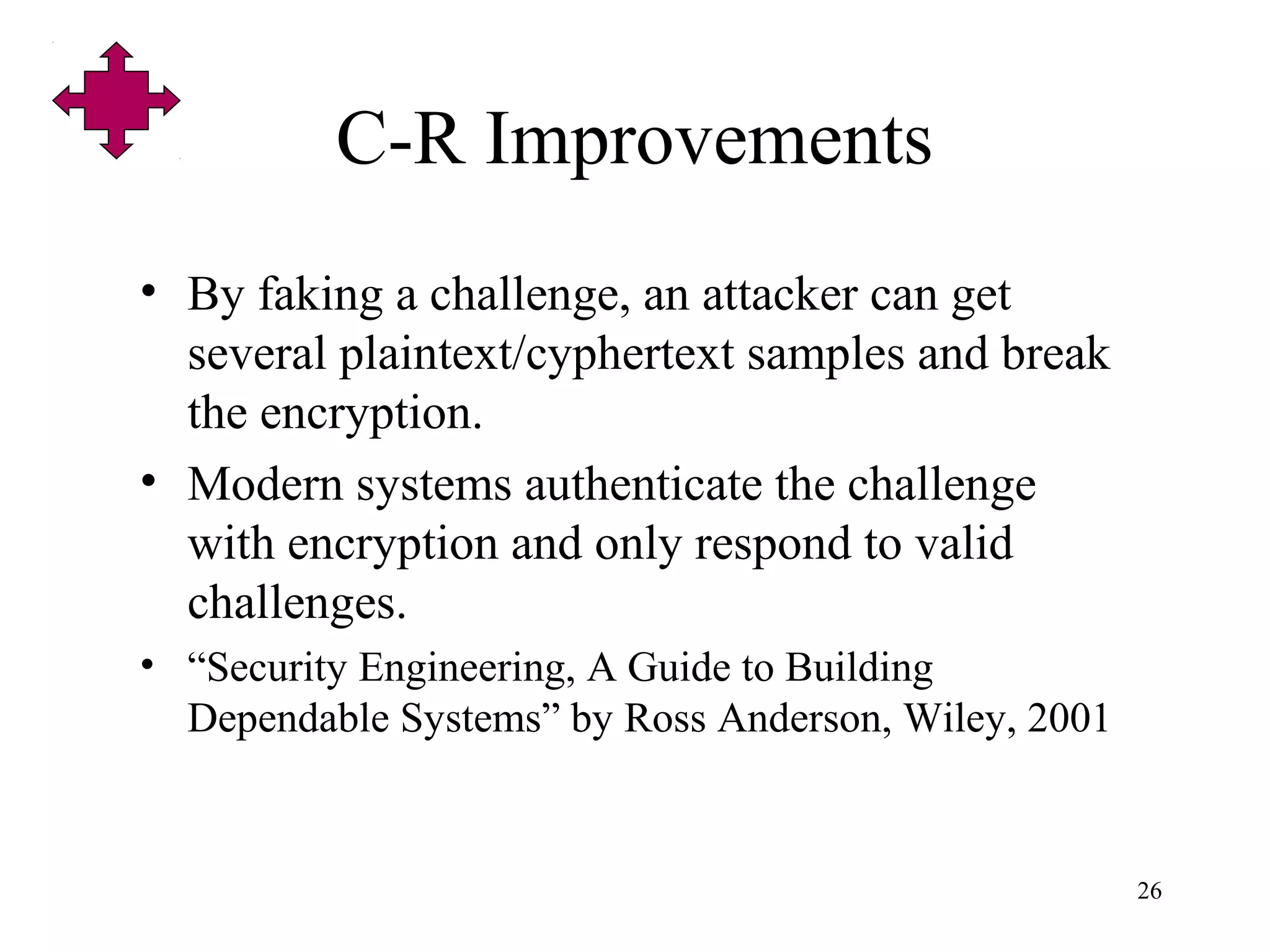 26
C-R Improvements
• By faking a challenge, an attacker can get
several plaintext/cyphertext samples and break
the encryption.
• Modern systems authenticate the challenge
with encryption and only respond to valid
challenges.
• “Security Engineering, A Guide to Building
Dependable Systems” by Ross Anderson, Wiley, 2001
 