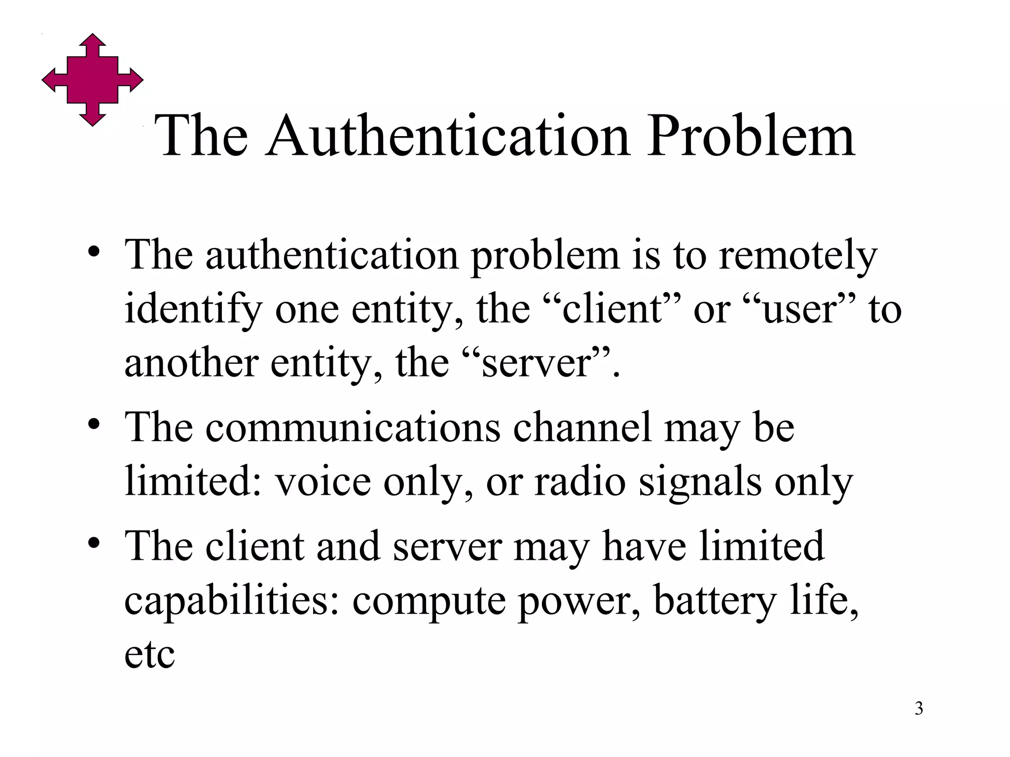 3
The Authentication Problem
• The authentication problem is to remotely
identify one entity, the “client” or “user” to
another entity, the “server”.
• The communications channel may be
limited: voice only, or radio signals only
• The client and server may have limited
capabilities: compute power, battery life,
etc
 
