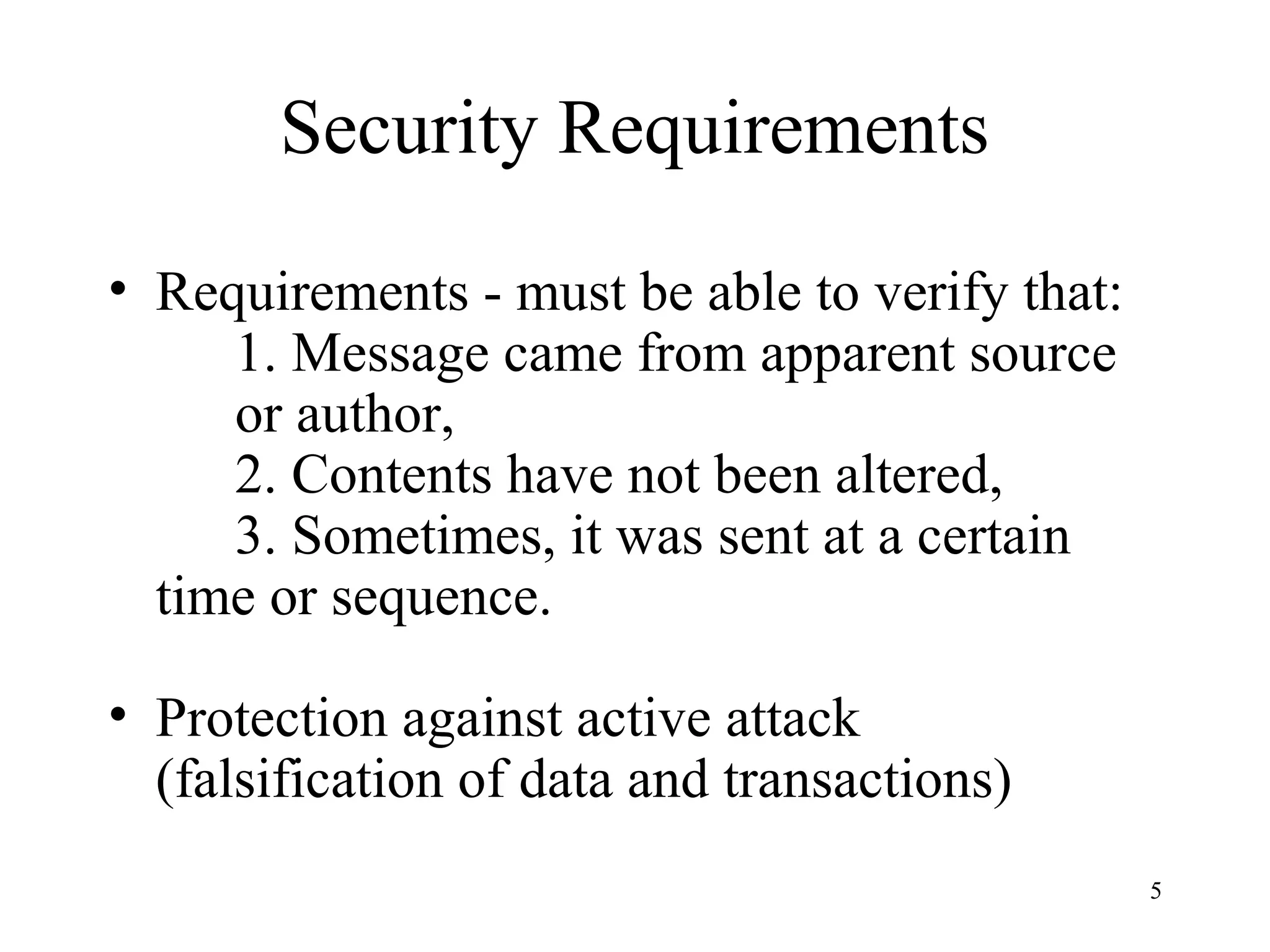 5
Security Requirements
• Requirements - must be able to verify that:
1. Message came from apparent source
or author,
2. Contents have not been altered,
3. Sometimes, it was sent at a certain
time or sequence.
• Protection against active attack
(falsification of data and transactions)
 