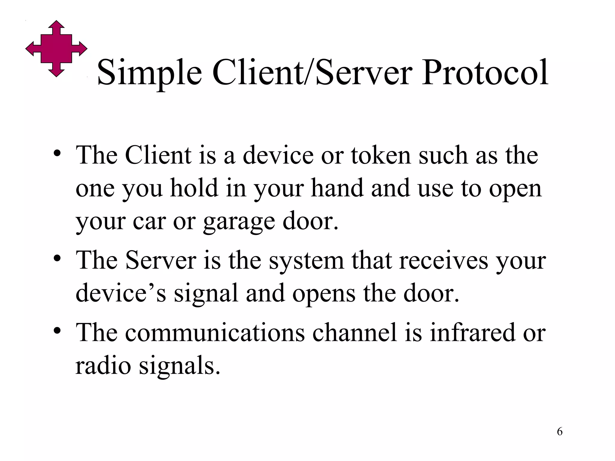 6
Simple Client/Server Protocol
• The Client is a device or token such as the
one you hold in your hand and use to open
your car or garage door.
• The Server is the system that receives your
device’s signal and opens the door.
• The communications channel is infrared or
radio signals.
 