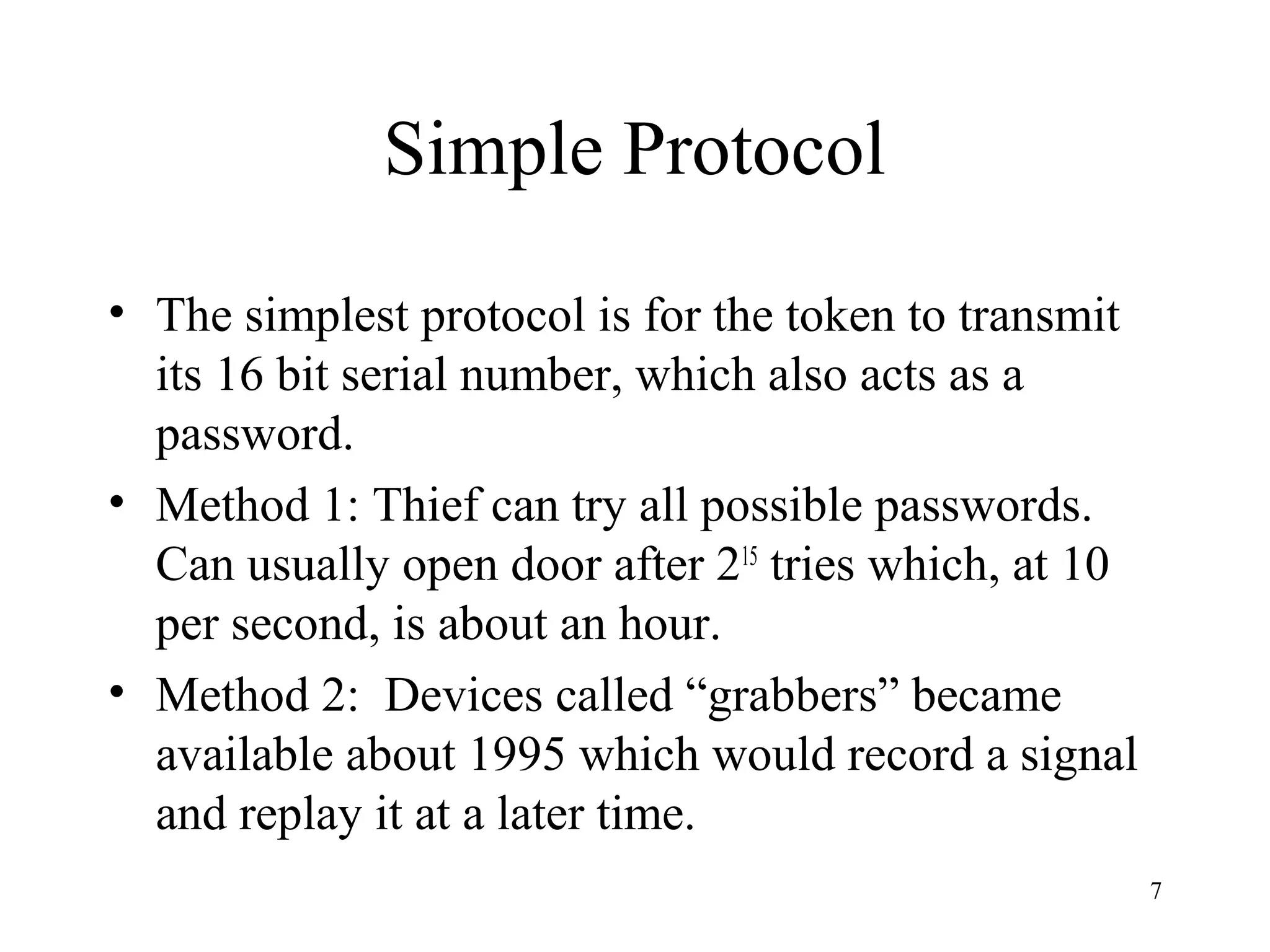 7
Simple Protocol
• The simplest protocol is for the token to transmit
its 16 bit serial number, which also acts as a
password.
• Method 1: Thief can try all possible passwords.
Can usually open door after 215
tries which, at 10
per second, is about an hour.
• Method 2: Devices called “grabbers” became
available about 1995 which would record a signal
and replay it at a later time.
 