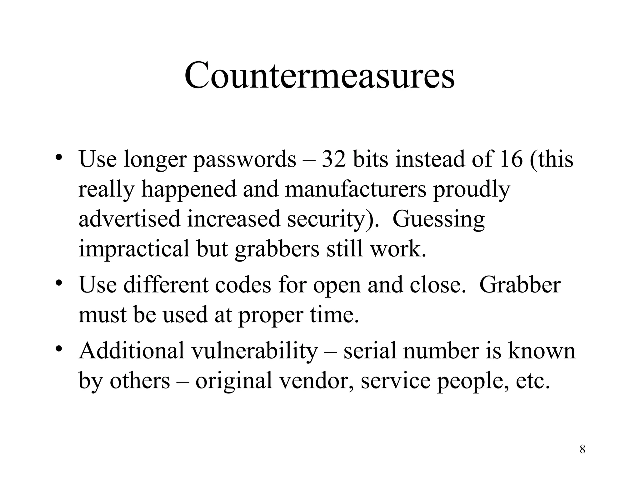 8
Countermeasures
• Use longer passwords – 32 bits instead of 16 (this
really happened and manufacturers proudly
advertised increased security). Guessing
impractical but grabbers still work.
• Use different codes for open and close. Grabber
must be used at proper time.
• Additional vulnerability – serial number is known
by others – original vendor, service people, etc.
 