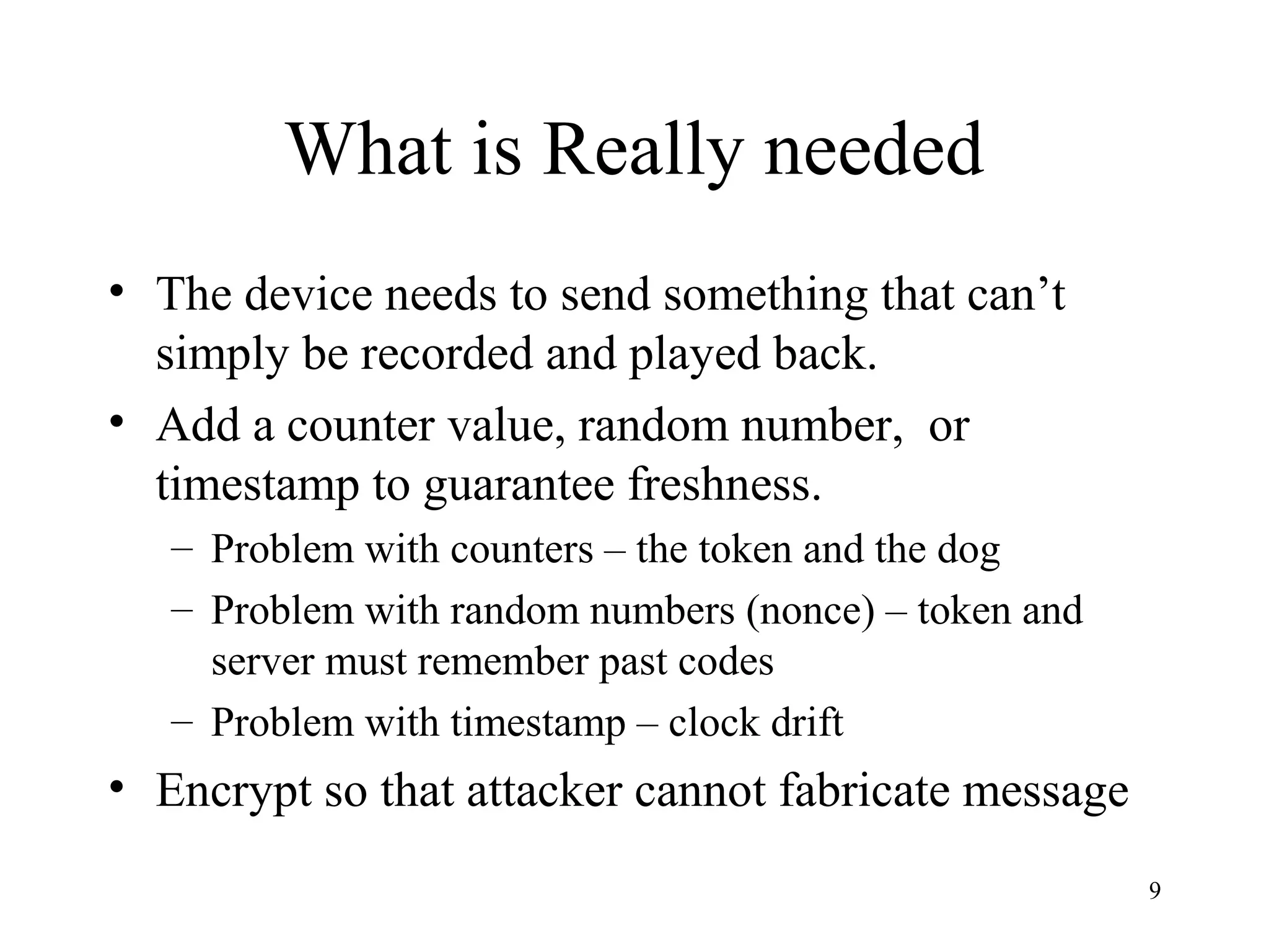 9
What is Really needed
• The device needs to send something that can’t
simply be recorded and played back.
• Add a counter value, random number, or
timestamp to guarantee freshness.
– Problem with counters – the token and the dog
– Problem with random numbers (nonce) – token and
server must remember past codes
– Problem with timestamp – clock drift
• Encrypt so that attacker cannot fabricate message
 