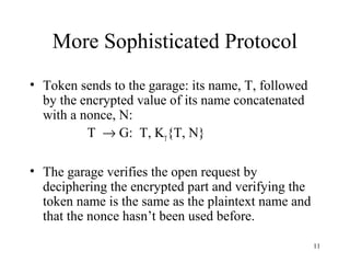 11
More Sophisticated Protocol
• Token sends to the garage: its name, T, followed
by the encrypted value of its name concatenated
with a nonce, N:
T → G: T, KT
{T, N}
• The garage verifies the open request by
deciphering the encrypted part and verifying the
token name is the same as the plaintext name and
that the nonce hasn’t been used before.
 