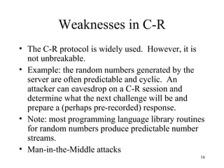 16
Weaknesses in C-R
• The C-R protocol is widely used. However, it is
not unbreakable.
• Example: the random numbers generated by the
server are often predictable and cyclic. An
attacker can eavesdrop on a C-R session and
determine what the next challenge will be and
prepare a (perhaps pre-recorded) response.
• Note: most programming language library routines
for random numbers produce predictable number
streams.
• Man-in-the-Middle attacks
 