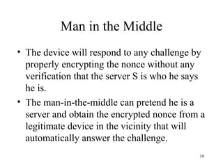 19
• The device will respond to any challenge by
properly encrypting the nonce without any
verification that the server S is who he says
he is.
• The man-in-the-middle can pretend he is a
server and obtain the encrypted nonce from a
legitimate device in the vicinity that will
automatically answer the challenge.
Man in the Middle
 