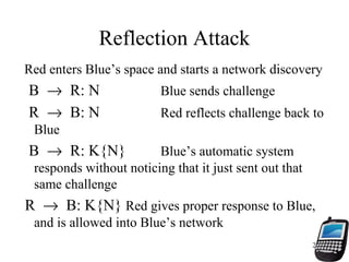 22
Reflection Attack
Red enters Blue’s space and starts a network discovery
B → R: N Blue sends challenge
R → B: N Red reflects challenge back to
Blue
B → R: K{N} Blue’s automatic system
responds without noticing that it just sent out that
same challenge
R → B: K{N} Red gives proper response to Blue,
and is allowed into Blue’s network
 