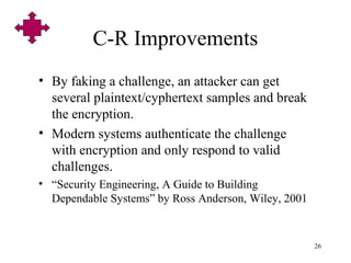 26
C-R Improvements
• By faking a challenge, an attacker can get
several plaintext/cyphertext samples and break
the encryption.
• Modern systems authenticate the challenge
with encryption and only respond to valid
challenges.
• “Security Engineering, A Guide to Building
Dependable Systems” by Ross Anderson, Wiley, 2001
 