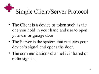 6
Simple Client/Server Protocol
• The Client is a device or token such as the
one you hold in your hand and use to open
your car or garage door.
• The Server is the system that receives your
device’s signal and opens the door.
• The communications channel is infrared or
radio signals.
 