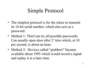 7
Simple Protocol
• The simplest protocol is for the token to transmit
its 16 bit serial number, which also acts as a
password.
• Method 1: Thief can try all possible passwords.
Can usually open door after 215
tries which, at 10
per second, is about an hour.
• Method 2: Devices called “grabbers” became
available about 1995 which would record a signal
and replay it at a later time.
 