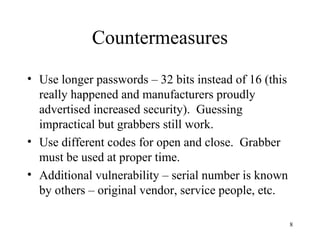 8
Countermeasures
• Use longer passwords – 32 bits instead of 16 (this
really happened and manufacturers proudly
advertised increased security). Guessing
impractical but grabbers still work.
• Use different codes for open and close. Grabber
must be used at proper time.
• Additional vulnerability – serial number is known
by others – original vendor, service people, etc.
 