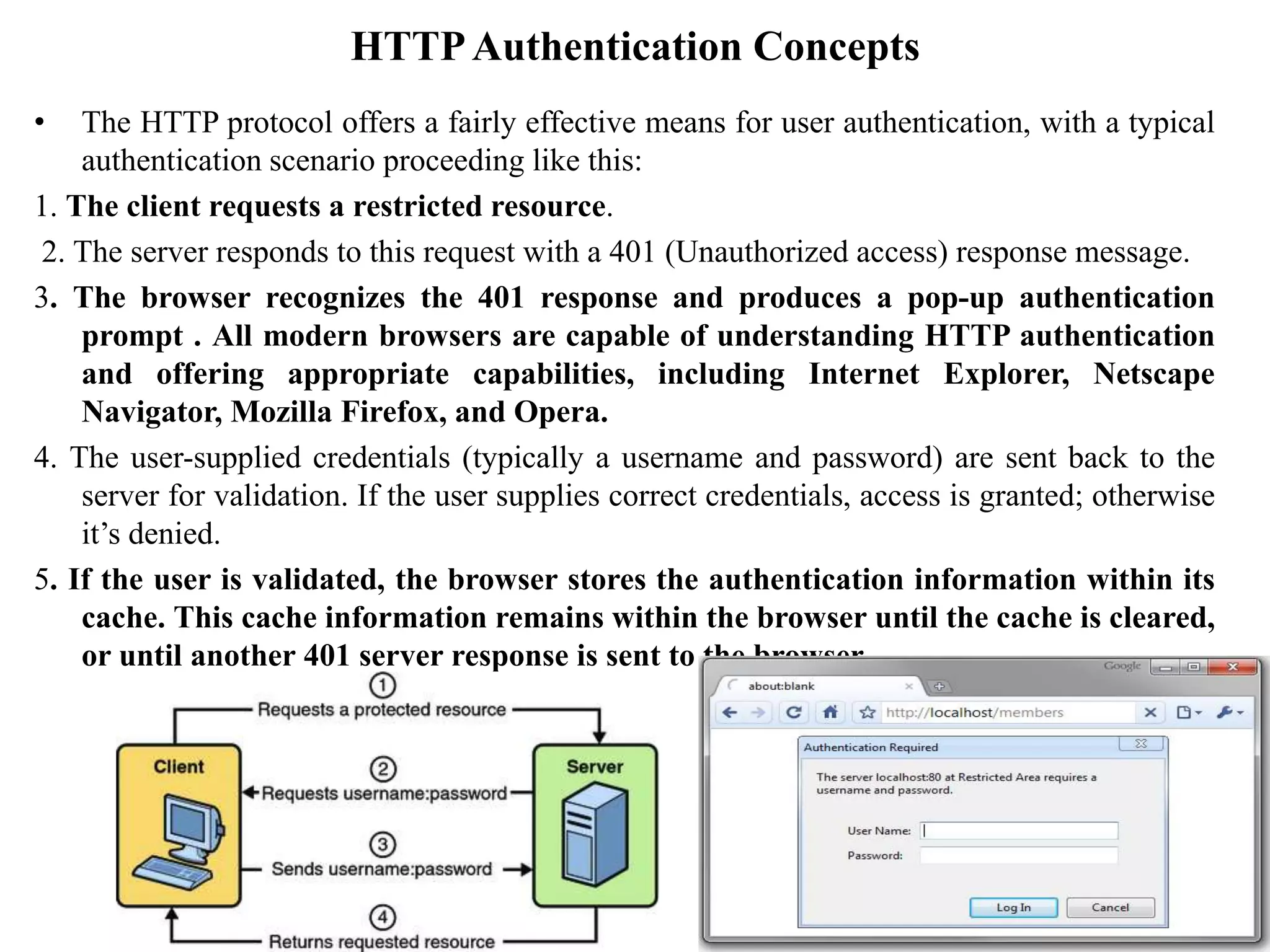 HTTPAuthentication Concepts
• The HTTP protocol offers a fairly effective means for user authentication, with a typical
authentication scenario proceeding like this:
1. The client requests a restricted resource.
2. The server responds to this request with a 401 (Unauthorized access) response message.
3. The browser recognizes the 401 response and produces a pop-up authentication
prompt . All modern browsers are capable of understanding HTTP authentication
and offering appropriate capabilities, including Internet Explorer, Netscape
Navigator, Mozilla Firefox, and Opera.
4. The user-supplied credentials (typically a username and password) are sent back to the
server for validation. If the user supplies correct credentials, access is granted; otherwise
it’s denied.
5. If the user is validated, the browser stores the authentication information within its
cache. This cache information remains within the browser until the cache is cleared,
or until another 401 server response is sent to the browser.
 